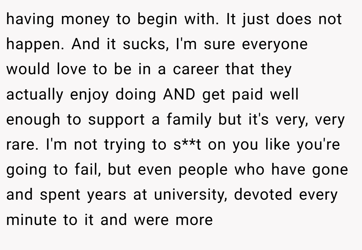 having money to begin with. It just does not happen. And it sucks, I'm sure everyone would love to be in a career that they actually enjoy doing AND get paid well enough to support a family but it's very, very rare. I'm not trying to s**t on you like you're going to fail, but even people who have gone and spent years at university, devoted every minute to it and were more