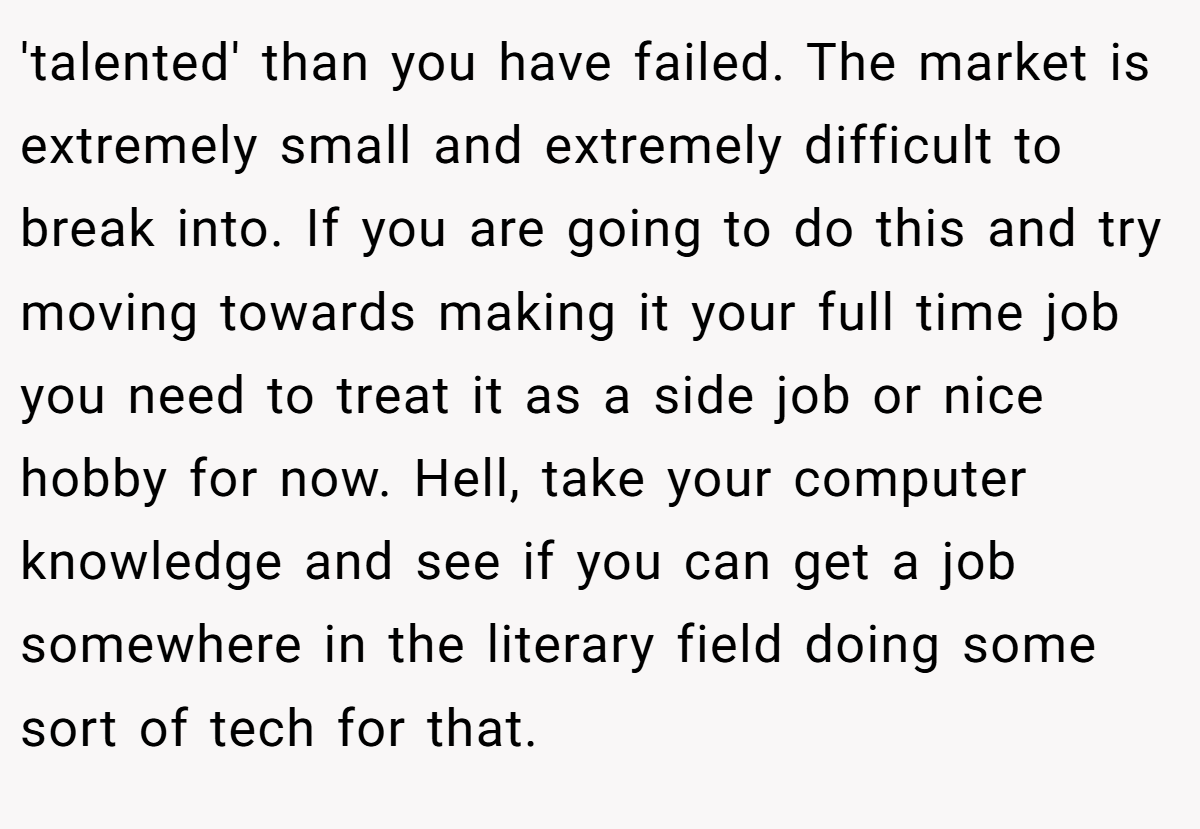 'talented' than you have failed. The market is extremely small and extremely difficult to break into. If you are going to do this and try moving towards making it your full time job you need to treat it as a side job or nice hobby for now. Hell, take your computer knowledge and see if you can get a job somewhere in the literary field doing some sort of tech for that.