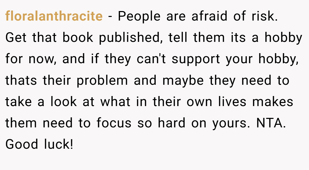 floralanthracite − People are afraid of risk. Get that book published, tell them its a hobby for now, and if they can't support your hobby, thats their problem and maybe they need to take a look at what in their own lives makes them need to focus so hard on yours. NTA. Good luck!