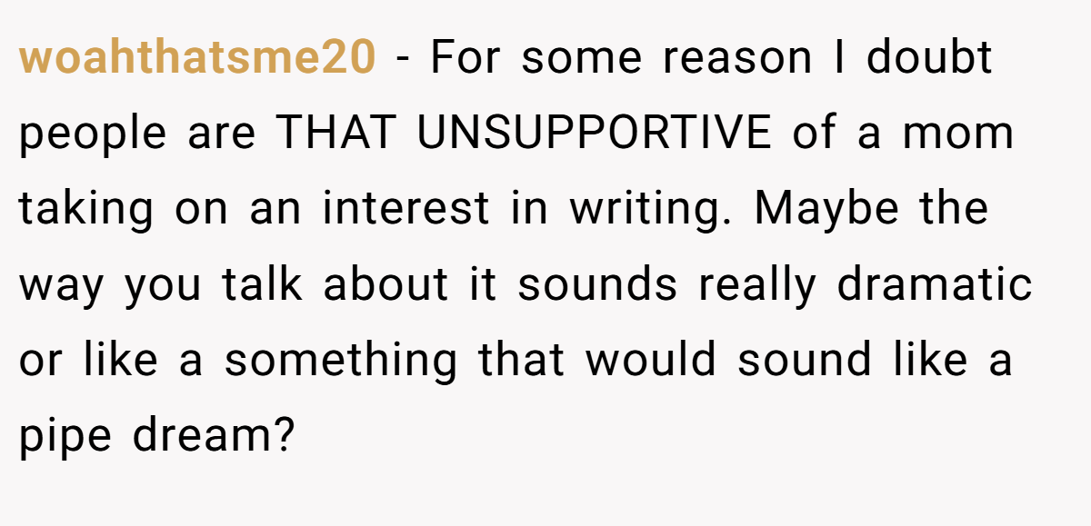 woahthatsme20 − For some reason I doubt people are THAT UNSUPPORTIVE of a mom taking on an interest in writing. Maybe the way you talk about it sounds really dramatic or like a something that would sound like a pipe dream?