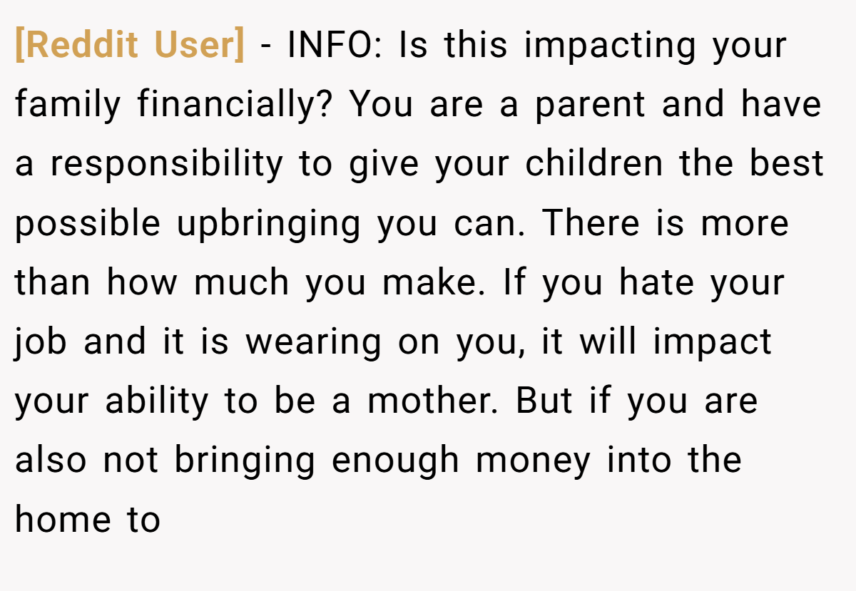 [Reddit User] − INFO: Is this impacting your family financially? You are a parent and have a responsibility to give your children the best possible upbringing you can. There is more than how much you make. If you hate your job and it is wearing on you, it will impact your ability to be a mother. But if you are also not bringing enough money into the home to