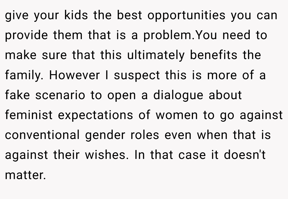 give your kids the best opportunities you can provide them that is a problem.You need to make sure that this ultimately benefits the family. However I suspect this is more of a fake scenario to open a dialogue about feminist expectations of women to go against conventional gender roles even when that is against their wishes. In that case it doesn't matter.