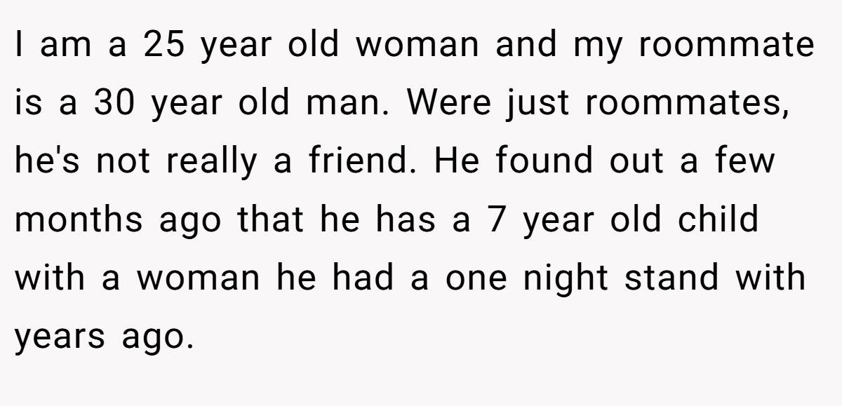 I am a 25 year old woman and my roommate is a 30 year old man. Were just roommates, he's not really a friend. He found out a few months ago that he has a 7 year old child with a woman he had a one night stand with years ago.