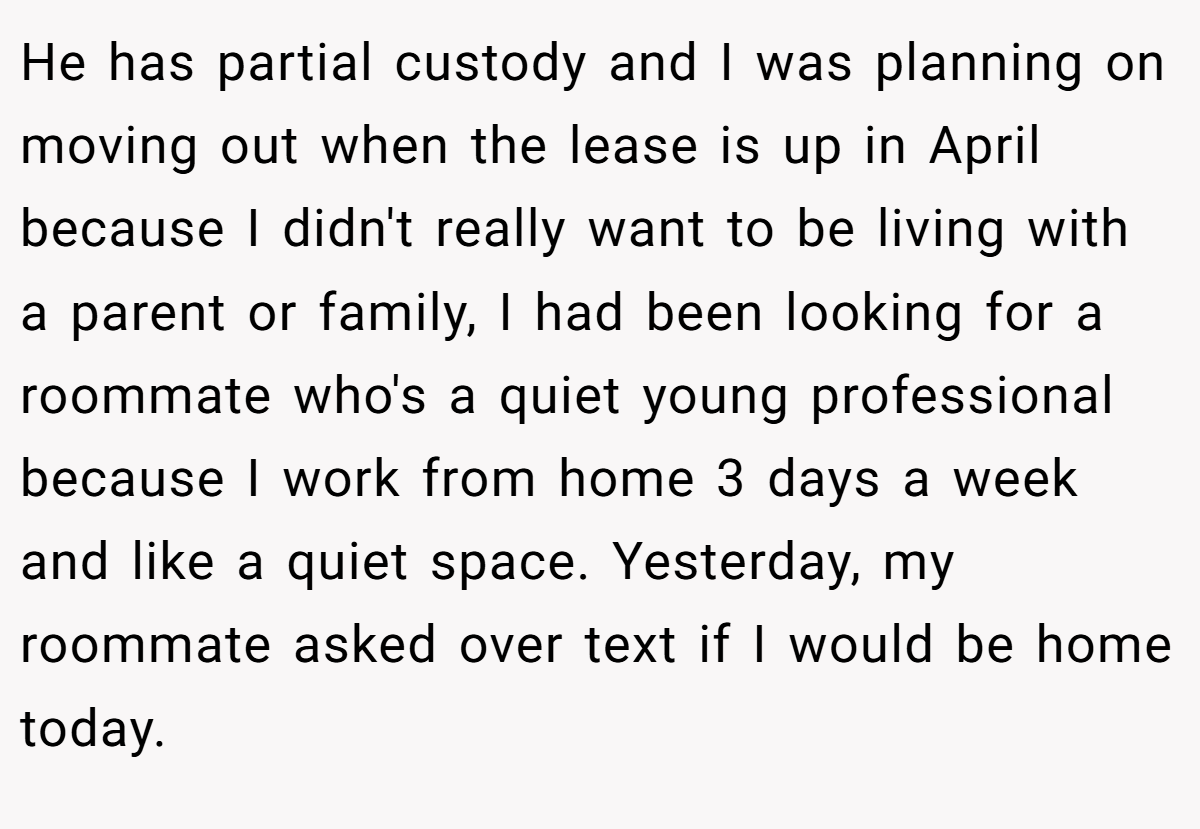 He has partial custody and I was planning on moving out when the lease is up in April because I didn't really want to be living with a parent or family, I had been looking for a roommate who's a quiet young professional because I work from home 3 days a week and like a quiet space. Yesterday, my roommate asked over text if I would be home today.