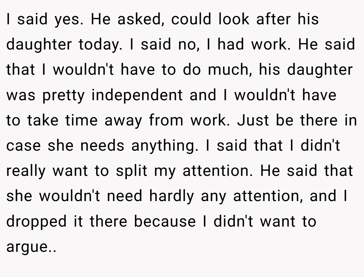 I said yes. He asked, could look after his daughter today. I said no, I had work. He said that I wouldn't have to do much, his daughter was pretty independent and I wouldn't have to take time away from work. Just be there in case she needs anything. I said that I didn't really want to split my attention. He said that she wouldn't need hardly any attention, and I dropped it there because I didn't want to argue..