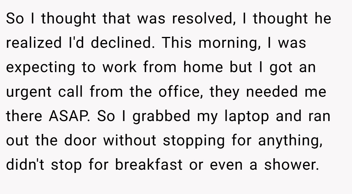 So I thought that was resolved, I thought he realized I'd declined. This morning, I was expecting to work from home but I got an urgent call from the office, they needed me there ASAP. So I grabbed my laptop and ran out the door without stopping for anything, didn't stop for breakfast or even a shower.