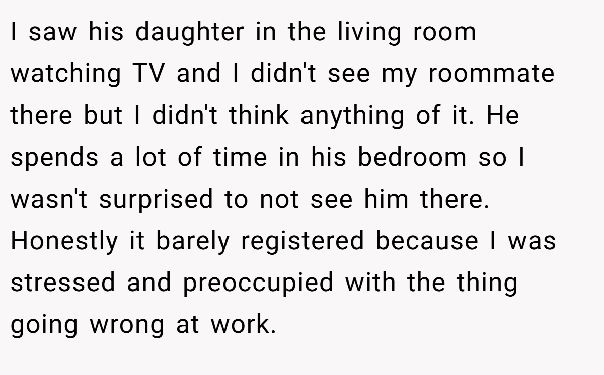 I saw his daughter in the living room watching TV and I didn't see my roommate there but I didn't think anything of it. He spends a lot of time in his bedroom so I wasn't surprised to not see him there. Honestly it barely registered because I was stressed and preoccupied with the thing going wrong at work.