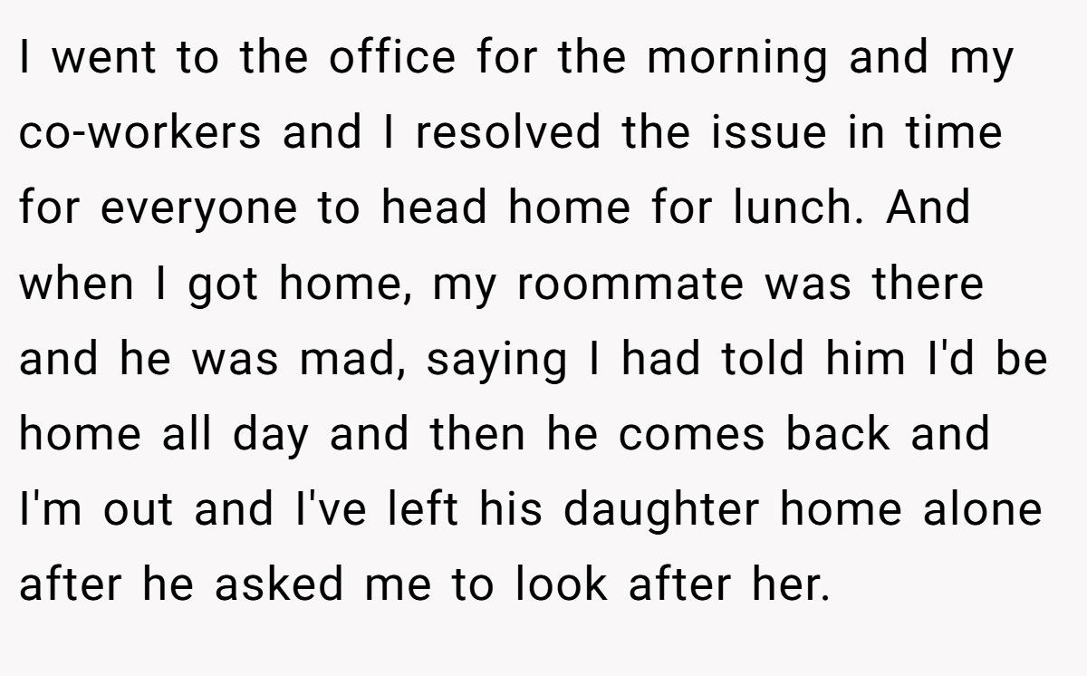 I went to the office for the morning and my co-workers and I resolved the issue in time for everyone to head home for lunch. And when I got home, my roommate was there and he was mad, saying I had told him I'd be home all day and then he comes back and I'm out and I've left his daughter home alone after he asked me to look after her.
