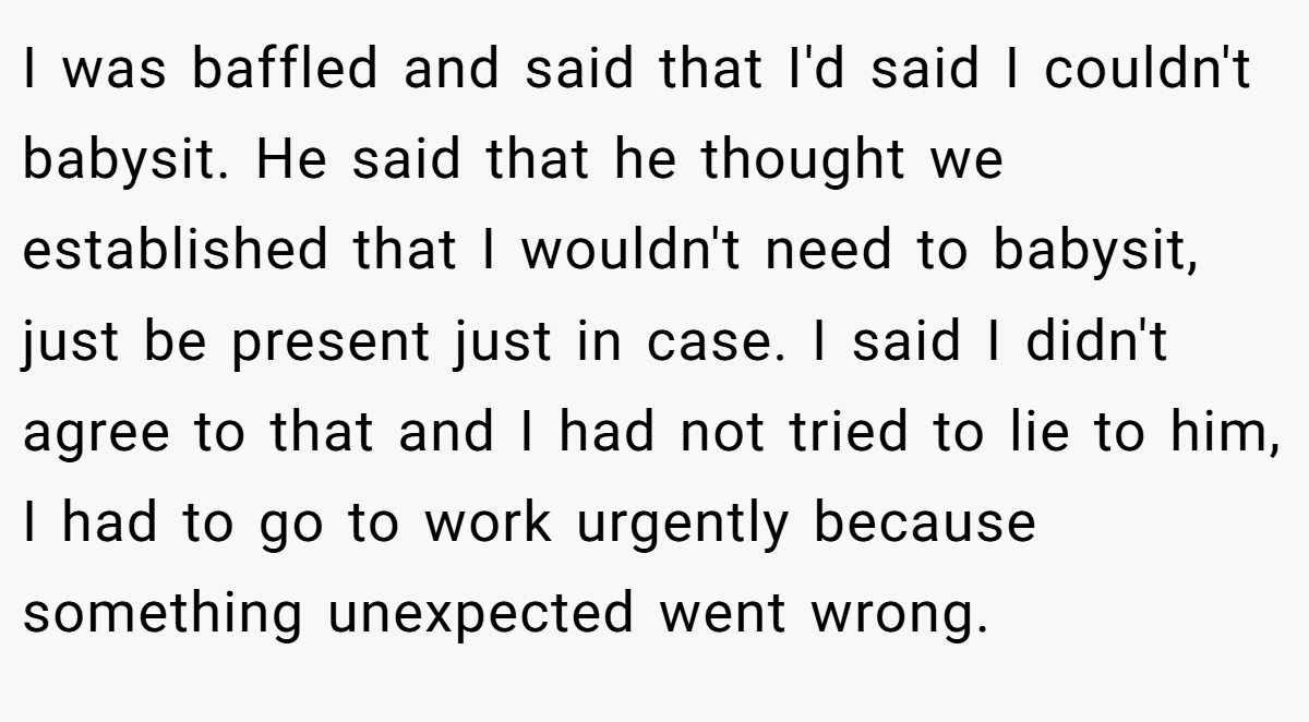 I was baffled and said that I'd said I couldn't babysit. He said that he thought we established that I wouldn't need to babysit, just be present just in case. I said I didn't agree to that and I had not tried to lie to him, I had to go to work urgently because something unexpected went wrong.