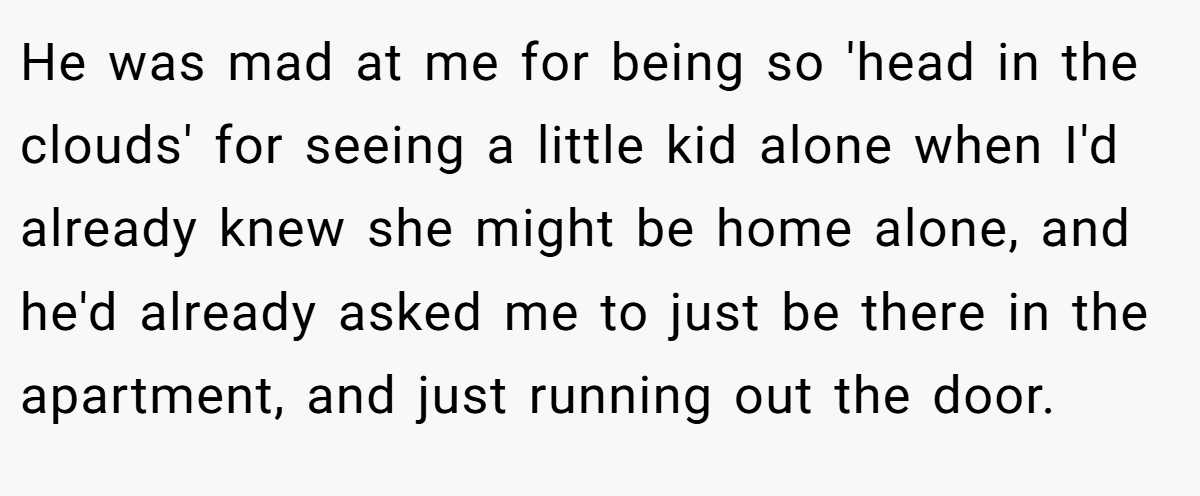 He was mad at me for being so 'head in the clouds' for seeing a little kid alone when I'd already knew she might be home alone, and he'd already asked me to just be there in the apartment, and just running out the door.