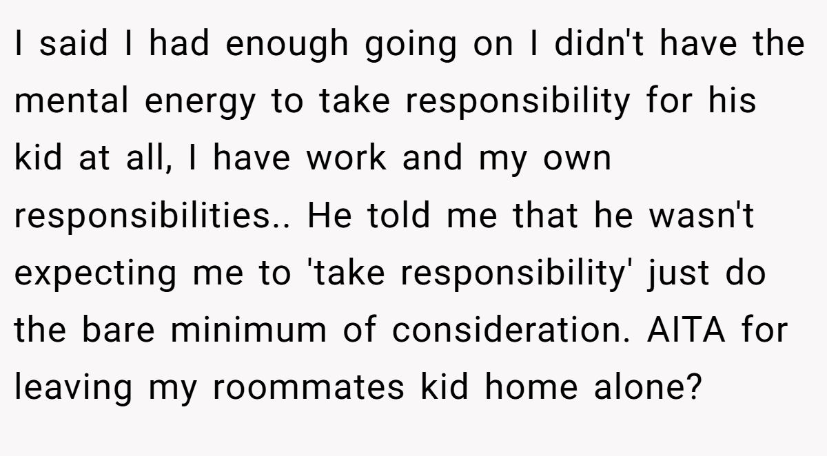 I said I had enough going on I didn't have the mental energy to take responsibility for his kid at all, I have work and my own responsibilities.. He told me that he wasn't expecting me to 'take responsibility' just do the bare minimum of consideration. AITA for leaving my roommates kid home alone?