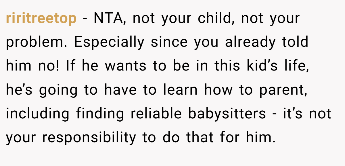 riritreetop − NTA, not your child, not your problem. Especially since you already told him no! If he wants to be in this kid’s life, he’s going to have to learn how to parent, including finding reliable babysitters - it’s not your responsibility to do that for him.