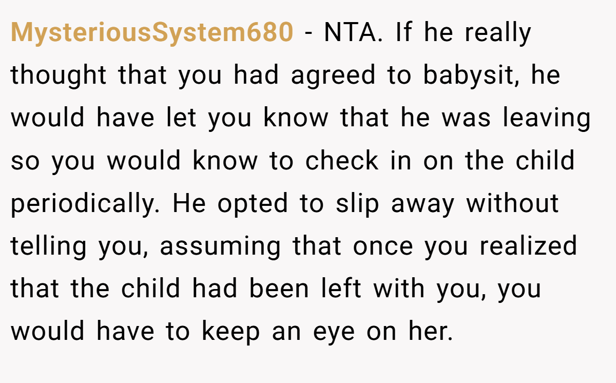 MysteriousSystem680 − NTA. If he really thought that you had agreed to babysit, he would have let you know that he was leaving so you would know to check in on the child periodically. He opted to slip away without telling you, assuming that once you realized that the child had been left with you, you would have to keep an eye on her.