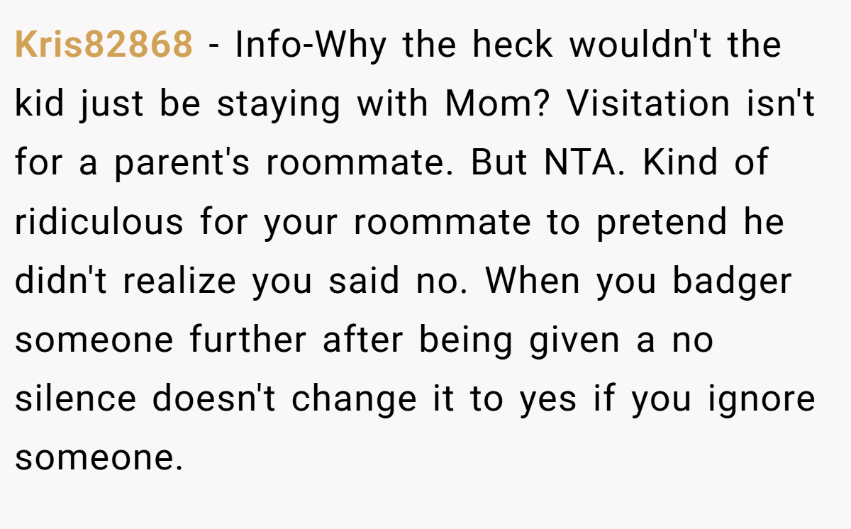 Kris82868 − Info-Why the heck wouldn't the kid just be staying with Mom? Visitation isn't for a parent's roommate. But NTA. Kind of ridiculous for your roommate to pretend he didn't realize you said no. When you badger someone further after being given a no silence doesn't change it to yes if you ignore someone.