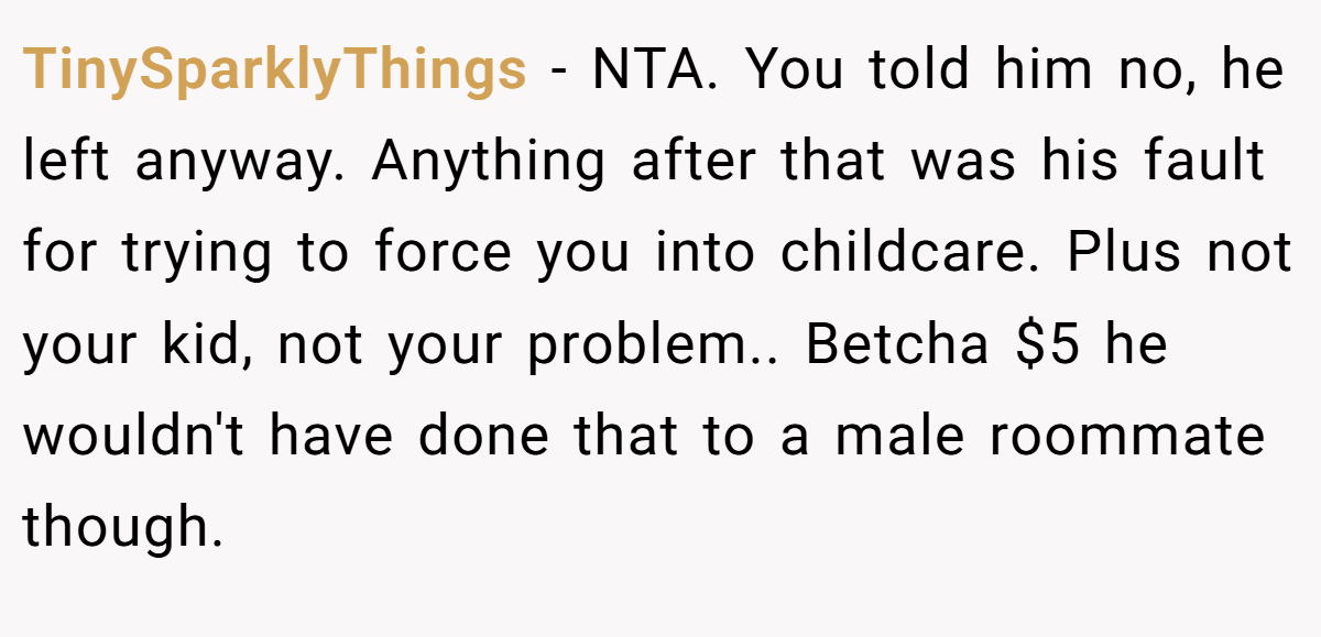 TinySparklyThings − NTA. You told him no, he left anyway. Anything after that was his fault for trying to force you into childcare. Plus not your kid, not your problem.. Betcha $5 he wouldn't have done that to a male roommate though.