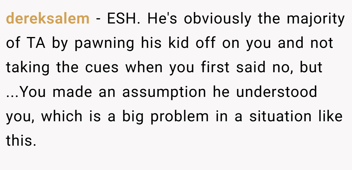 dereksalem − ESH. He's obviously the majority of TA by pawning his kid off on you and not taking the cues when you first said no, but ...You made an assumption he understood you, which is a big problem in a situation like this.