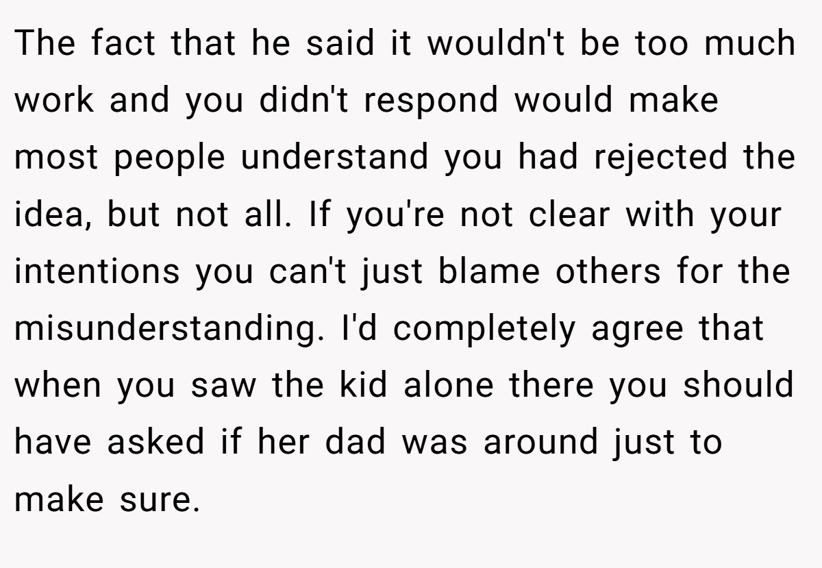 The fact that he said it wouldn't be too much work and you didn't respond would make most people understand you had rejected the idea, but not all. If you're not clear with your intentions you can't just blame others for the misunderstanding. I'd completely agree that when you saw the kid alone there you should have asked if her dad was around just to make sure.