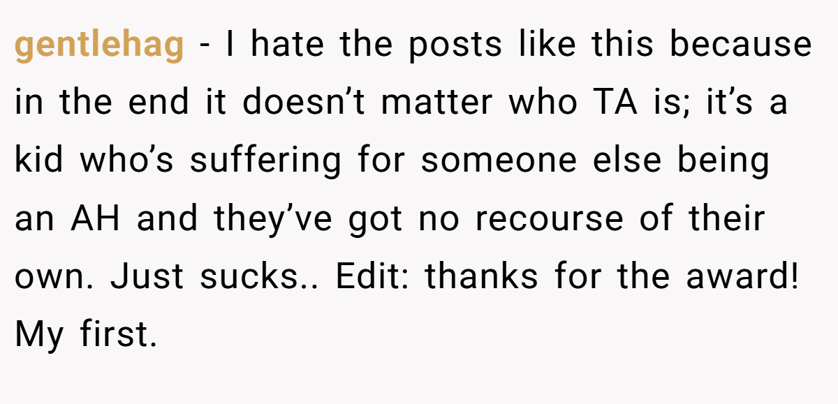 gentlehag − I hate the posts like this because in the end it doesn’t matter who TA is; it’s a kid who’s suffering for someone else being an AH and they’ve got no recourse of their own. Just sucks.. Edit: thanks for the award! My first.