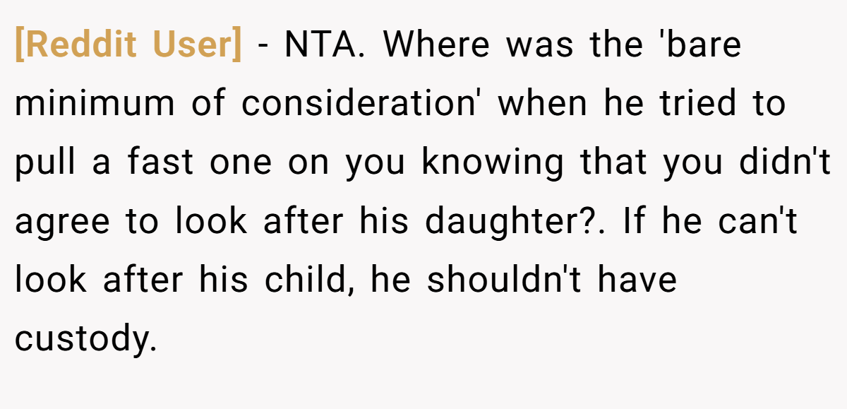 [Reddit User] − NTA. Where was the 'bare minimum of consideration' when he tried to pull a fast one on you knowing that you didn't agree to look after his daughter?. If he can't look after his child, he shouldn't have custody.