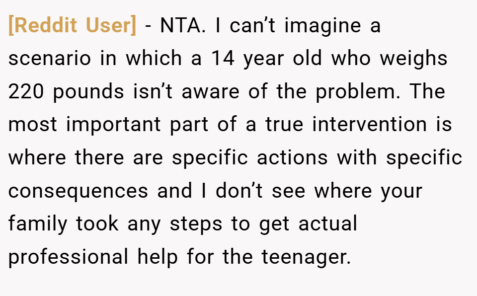 [Reddit User] − NTA. I can’t imagine a scenario in which a 14 year old who weighs 220 pounds isn’t aware of the problem. The most important part of a true intervention is where there are specific actions with specific consequences and I don’t see where your family took any steps to get actual professional help for the teenager.