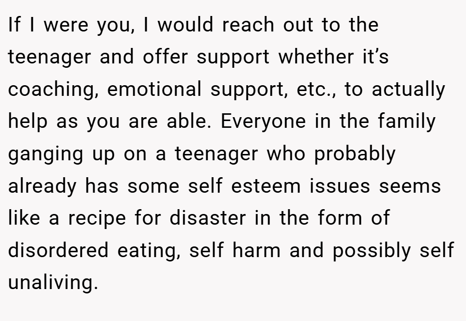 If I were you, I would reach out to the teenager and offer support whether it’s coaching, emotional support, etc., to actually help as you are able. Everyone in the family ganging up on a teenager who probably already has some self esteem issues seems like a recipe for disaster in the form of disordered eating, self harm and possibly self unaliving.