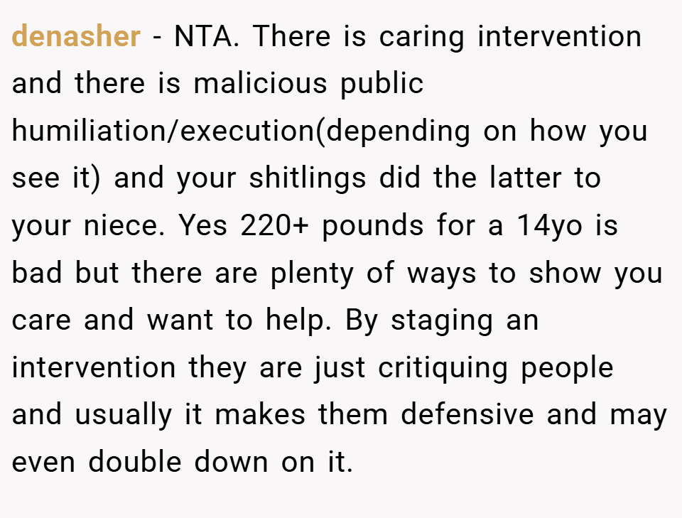 denasher − NTA. There is caring intervention and there is malicious public humiliation/execution(depending on how you see it) and your shitlings did the latter to your niece. Yes 220+ pounds for a 14yo is bad but there are plenty of ways to show you care and want to help. By staging an intervention they are just critiquing people and usually it makes them defensive and may even double down on it.