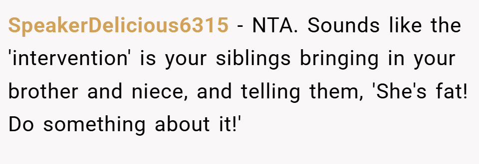 SpeakerDelicious6315 − NTA. Sounds like the 'intervention' is your siblings bringing in your brother and niece, and telling them, 'She's fat! Do something about it!'