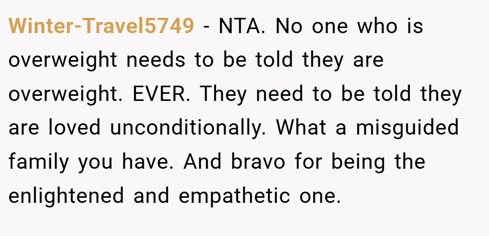 Winter-Travel5749 − NTA. No one who is overweight needs to be told they are overweight. EVER. They need to be told they are loved unconditionally. What a misguided family you have. And bravo for being the enlightened and empathetic one.