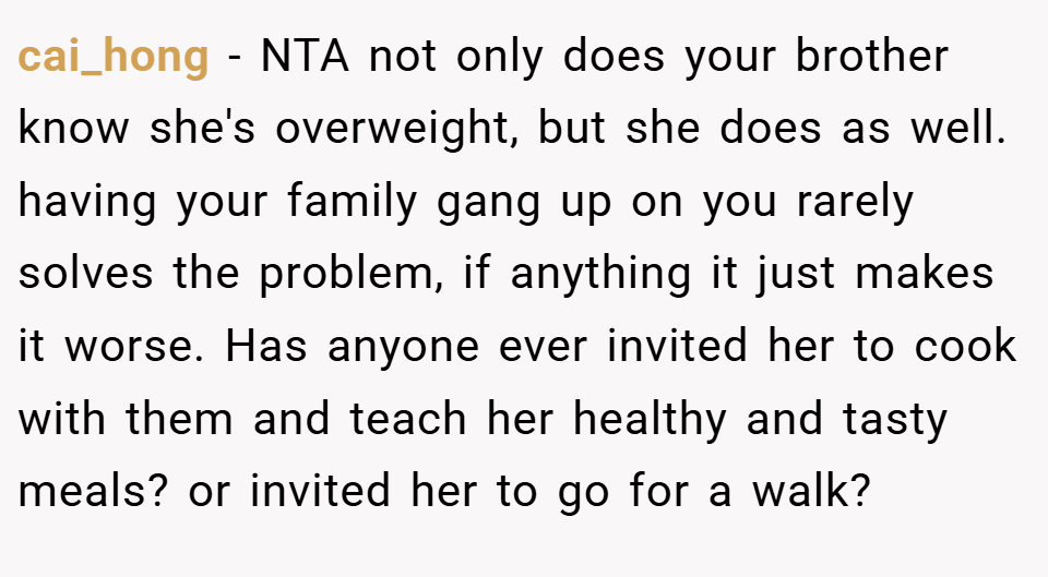 cai_hong − NTA not only does your brother know she's overweight, but she does as well. having your family gang up on you rarely solves the problem, if anything it just makes it worse. Has anyone ever invited her to cook with them and teach her healthy and tasty meals? or invited her to go for a walk?