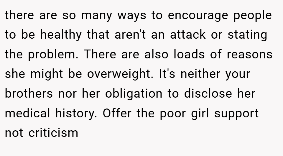 there are so many ways to encourage people to be healthy that aren't an attack or stating the problem. There are also loads of reasons she might be overweight. It's neither your brothers nor her obligation to disclose her medical history. Offer the poor girl support not criticism