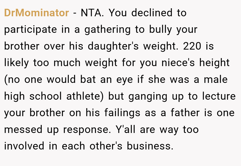 DrMominator − NTA. You declined to participate in a gathering to bully your brother over his daughter's weight. 220 is likely too much weight for you niece's height (no one would bat an eye if she was a male high school athlete) but ganging up to lecture your brother on his failings as a father is one messed up response. Y'all are way too involved in each other's business.