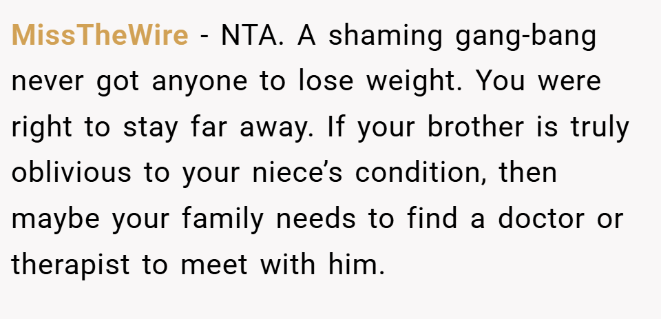 MissTheWire − NTA. A shaming gang-bang never got anyone to lose weight. You were right to stay far away. If your brother is truly oblivious to your niece’s condition, then maybe your family needs to find a doctor or therapist to meet with him.