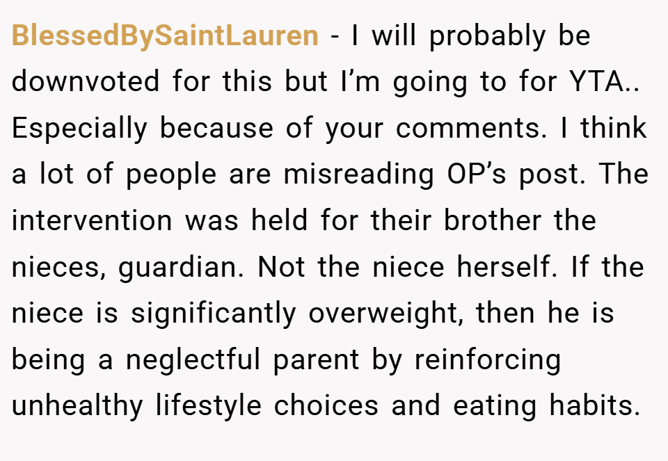 BlessedBySaintLauren − I will probably be downvoted for this but I’m going to for YTA.. Especially because of your comments. I think a lot of people are misreading OP’s post. The intervention was held for their brother the nieces, guardian. Not the niece herself. If the niece is significantly overweight, then he is being a neglectful parent by reinforcing unhealthy lifestyle choices and eating habits.