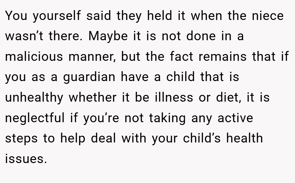 You yourself said they held it when the niece wasn’t there. Maybe it is not done in a malicious manner, but the fact remains that if you as a guardian have a child that is unhealthy whether it be illness or diet, it is neglectful if you’re not taking any active steps to help deal with your child’s health issues.