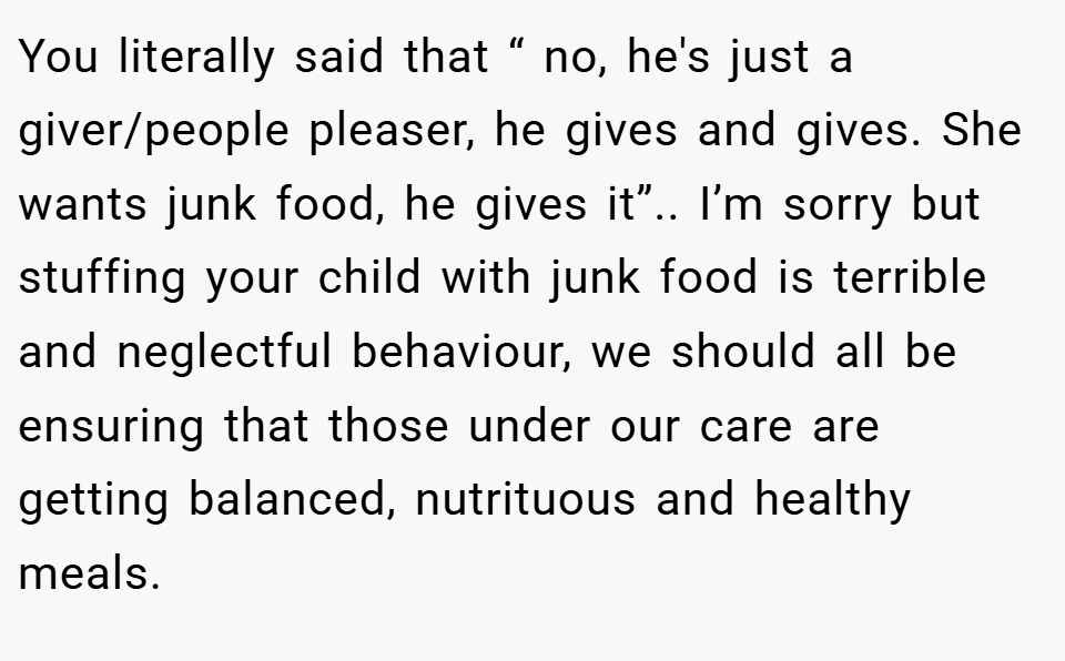 You literally said that “ no, he's just a giver/people pleaser, he gives and gives. She wants junk food, he gives it”.. I’m sorry but stuffing your child with junk food is terrible and neglectful behaviour, we should all be ensuring that those under our care are getting balanced, nutrituous and healthy meals.