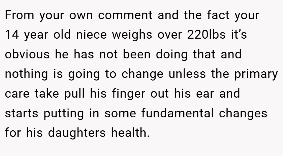 From your own comment and the fact your 14 year old niece weighs over 220lbs it’s obvious he has not been doing that and nothing is going to change unless the primary care take pull his finger out his ear and starts putting in some fundamental changes for his daughters health.