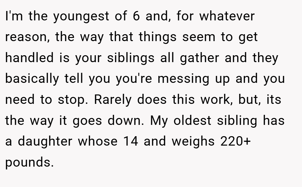 I'm the youngest of 6 and, for whatever reason, the way that things seem to get handled is your siblings all gather and they basically tell you you're messing up and you need to stop. Rarely does this work, but, its the way it goes down. My oldest sibling has a daughter whose 14 and weighs 220+ pounds.