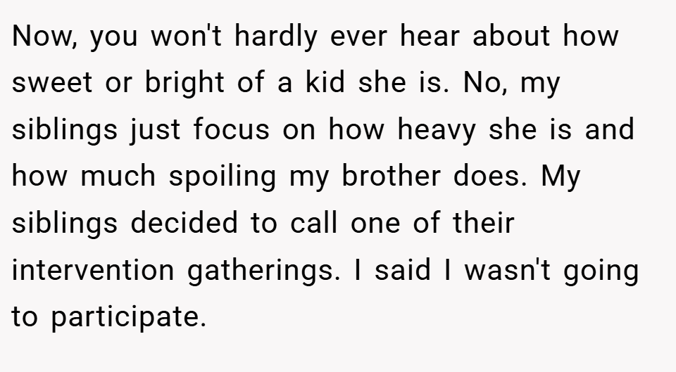 Now, you won't hardly ever hear about how sweet or bright of a kid she is. No, my siblings just focus on how heavy she is and how much spoiling my brother does. My siblings decided to call one of their intervention gatherings. I said I wasn't going to participate.