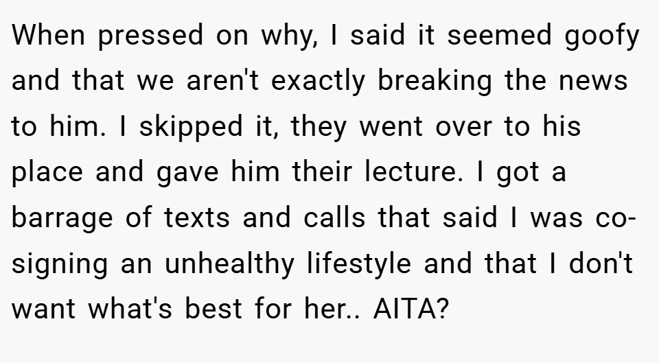 When pressed on why, I said it seemed goofy and that we aren't exactly breaking the news to him. I skipped it, they went over to his place and gave him their lecture. I got a barrage of texts and calls that said I was co-signing an unhealthy lifestyle and that I don't want what's best for her.. AITA?