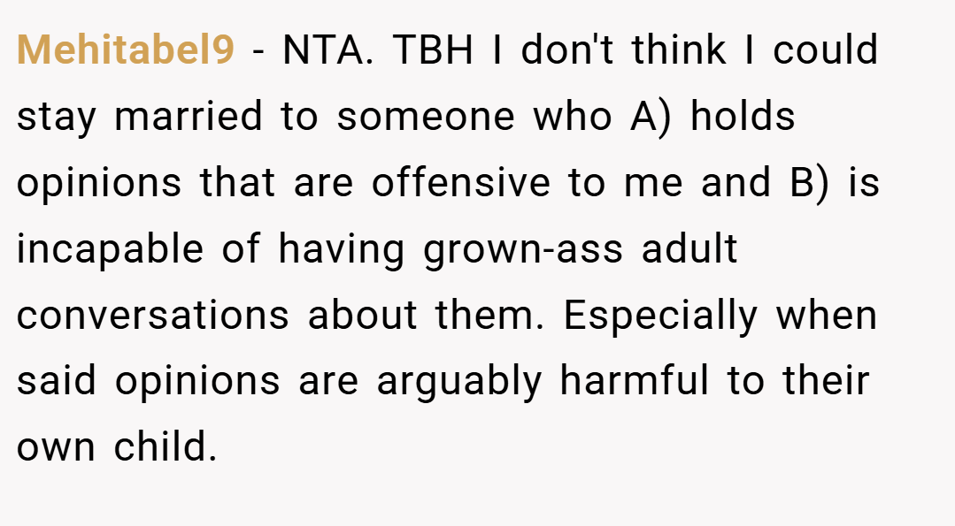Mehitabel9 − NTA. TBH I don't think I could stay married to someone who A) holds opinions that are offensive to me and B) is incapable of having grown-ass adult conversations about them. Especially when said opinions are arguably harmful to their own child.