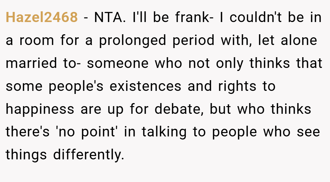 Hazel2468 − NTA. I'll be frank- I couldn't be in a room for a prolonged period with, let alone married to- someone who not only thinks that some people's existences and rights to happiness are up for debate, but who thinks there's 'no point' in talking to people who see things differently.
