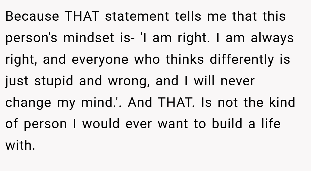 Because THAT statement tells me that this person's mindset is- 'I am right. I am always right, and everyone who thinks differently is just stupid and wrong, and I will never change my mind.'. And THAT. Is not the kind of person I would ever want to build a life with.