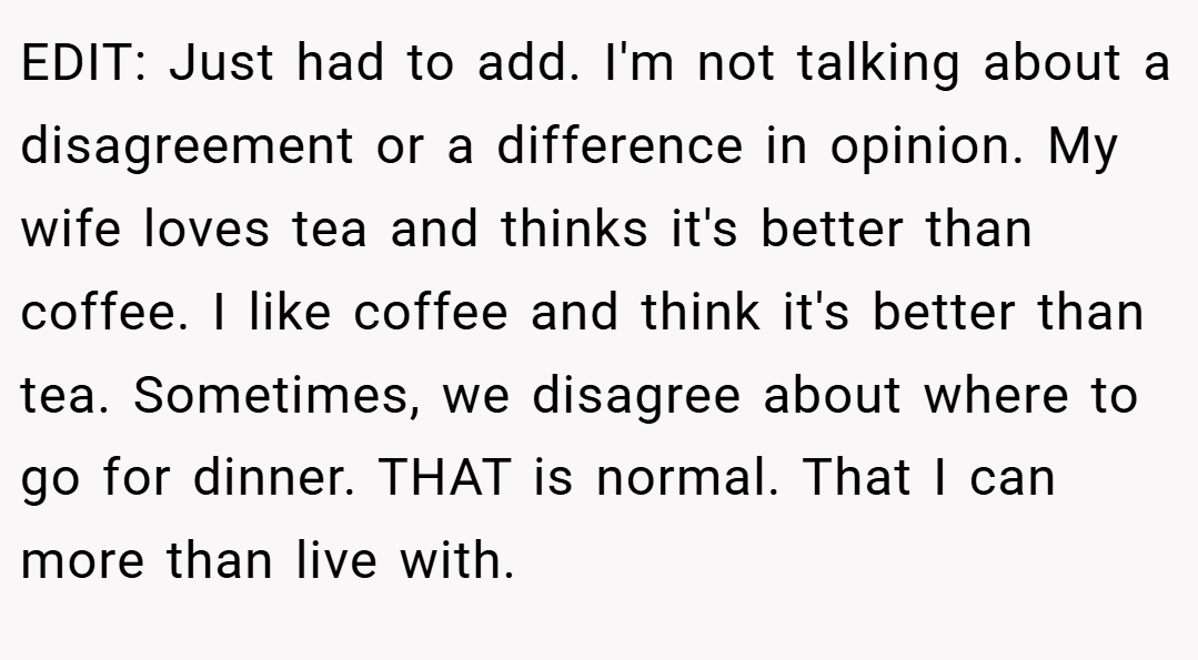 EDIT: Just had to add. I'm not talking about a disagreement or a difference in opinion. My wife loves tea and thinks it's better than coffee. I like coffee and think it's better than tea. Sometimes, we disagree about where to go for dinner. THAT is normal. That I can more than live with.