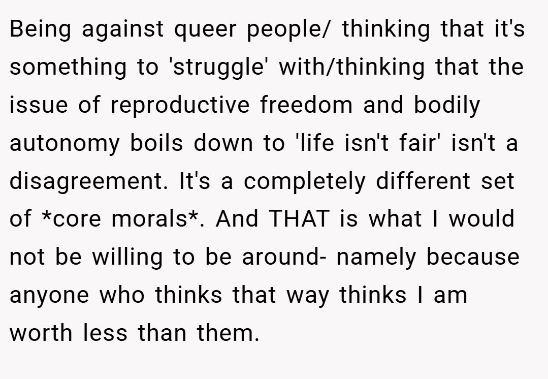 Being against queer people/ thinking that it's something to 'struggle' with/thinking that the issue of reproductive freedom and bodily autonomy boils down to 'life isn't fair' isn't a disagreement. It's a completely different set of *core morals*. And THAT is what I would not be willing to be around- namely because anyone who thinks that way thinks I am worth less than them.
