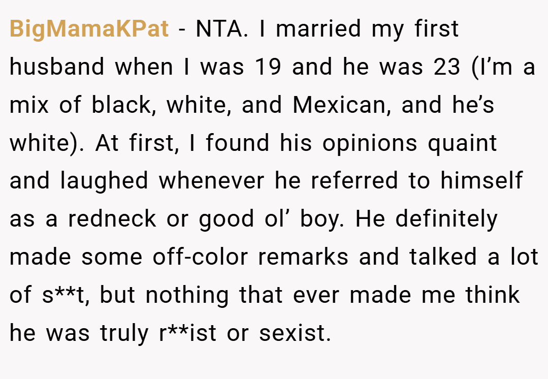 BigMamaKPat − NTA. I married my first husband when I was 19 and he was 23 (I’m a mix of black, white, and Mexican, and he’s white). At first, I found his opinions quaint and laughed whenever he referred to himself as a redneck or good ol’ boy. He definitely made some off-color remarks and talked a lot of s**t, but nothing that ever made me think he was truly r**ist or sexist.
