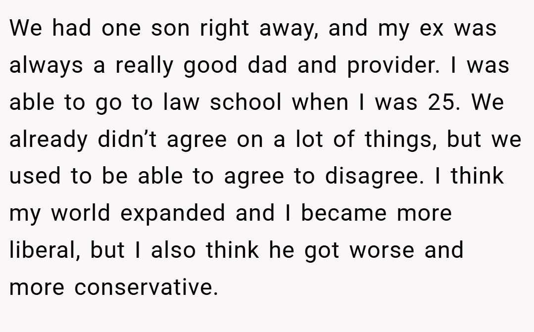 We had one son right away, and my ex was always a really good dad and provider. I was able to go to law school when I was 25. We already didn’t agree on a lot of things, but we used to be able to agree to disagree. I think my world expanded and I became more liberal, but I also think he got worse and more conservative.