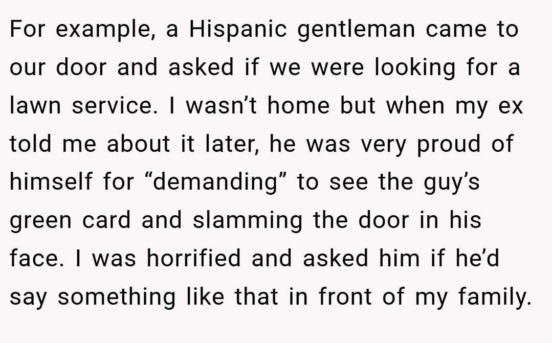 For example, a Hispanic gentleman came to our door and asked if we were looking for a lawn service. I wasn’t home but when my ex told me about it later, he was very proud of himself for “demanding” to see the guy’s green card and slamming the door in his face. I was horrified and asked him if he’d say something like that in front of my family.