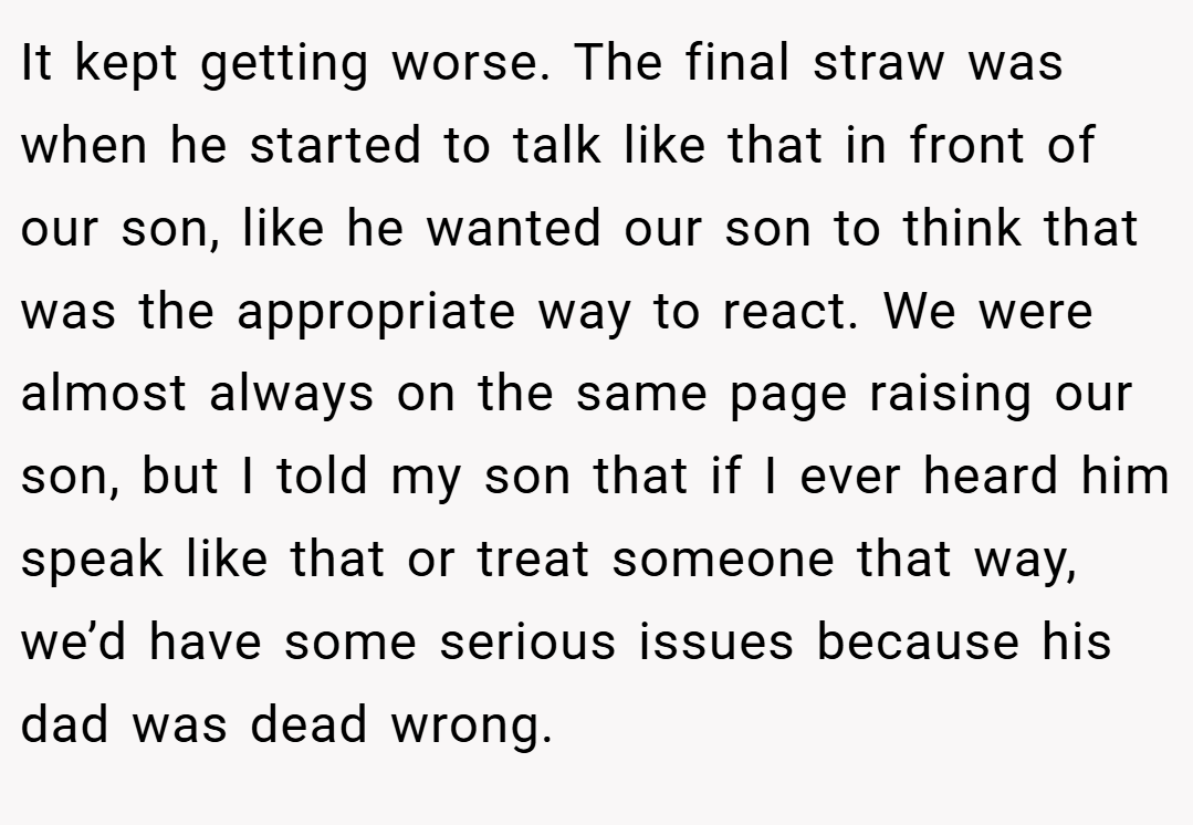 It kept getting worse. The final straw was when he started to talk like that in front of our son, like he wanted our son to think that was the appropriate way to react. We were almost always on the same page raising our son, but I told my son that if I ever heard him speak like that or treat someone that way, we’d have some serious issues because his dad was dead wrong.