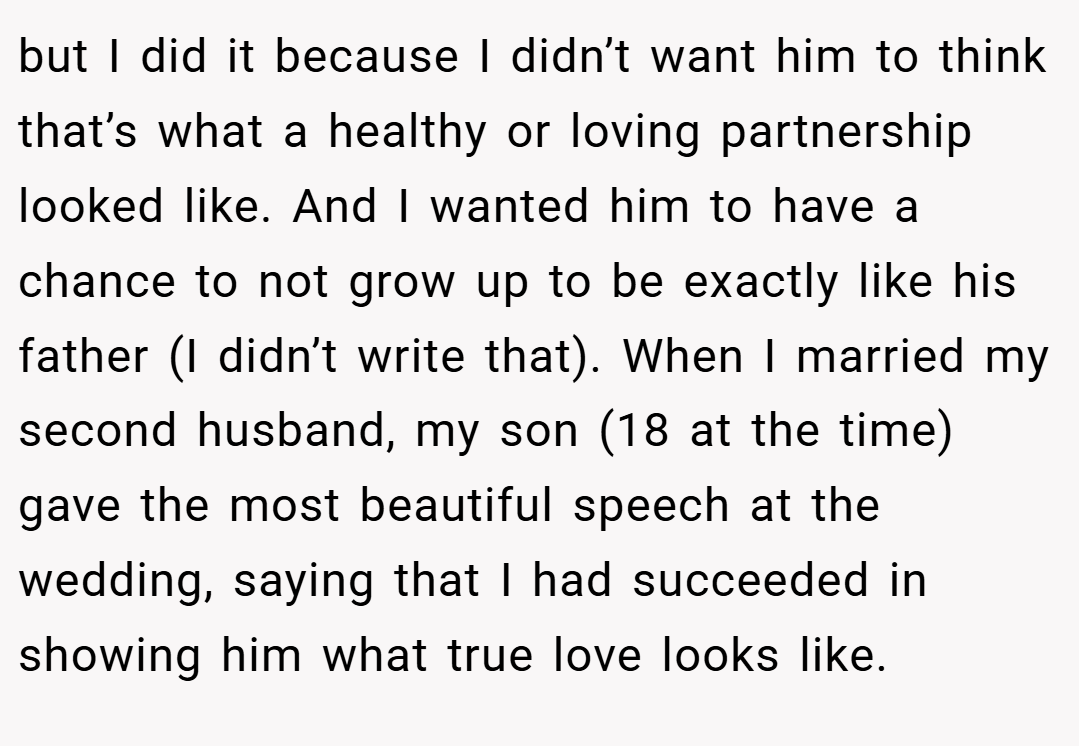 but I did it because I didn’t want him to think that’s what a healthy or loving partnership looked like. And I wanted him to have a chance to not grow up to be exactly like his father (I didn’t write that). When I married my second husband, my son (18 at the time) gave the most beautiful speech at the wedding, saying that I had succeeded in showing him what true love looks like.
