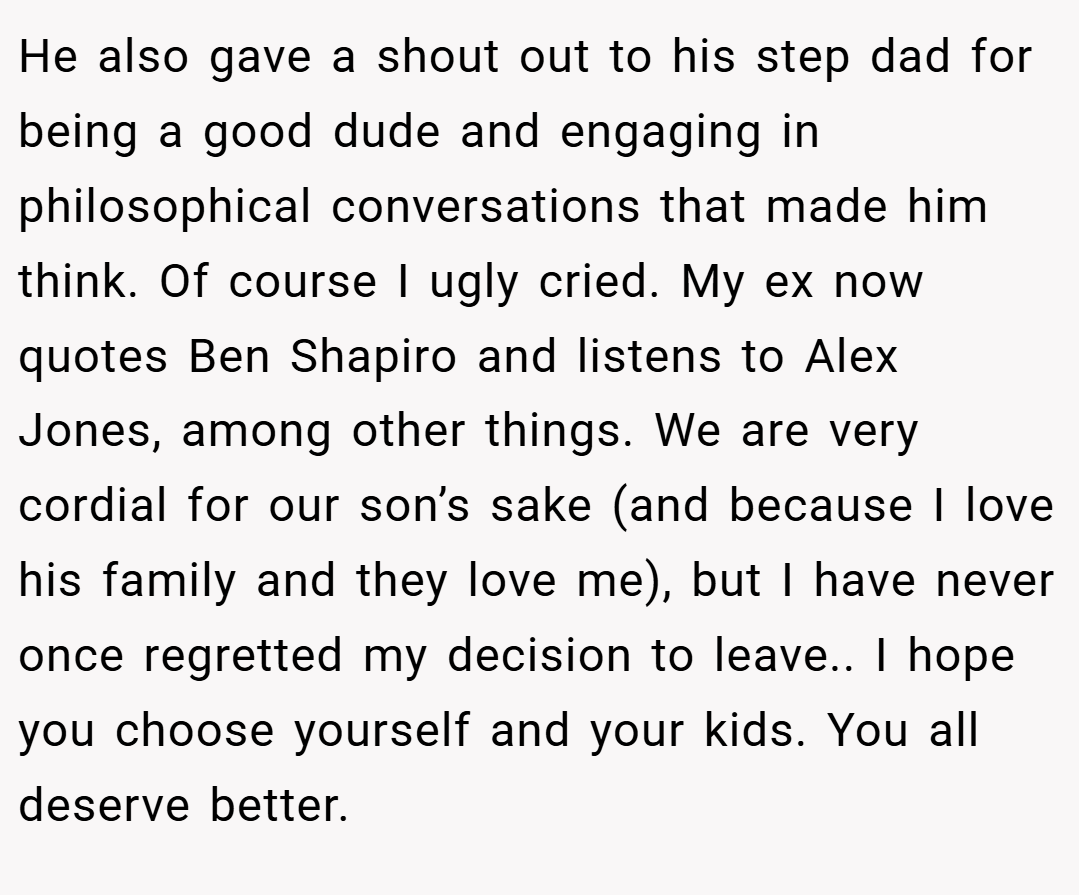 He also gave a shout out to his step dad for being a good dude and engaging in philosophical conversations that made him think. Of course I ugly cried. My ex now quotes Ben Shapiro and listens to Alex Jones, among other things. We are very cordial for our son’s sake (and because I love his family and they love me), but I have never once regretted my decision to leave.. I hope you choose yourself and your kids. You all deserve better.